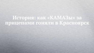 История: как «КАМАЗы» за прицепами гоняли в Красноярск