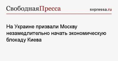 На Украине призвали Москву незамедлительно начать экономическую блокаду Киева