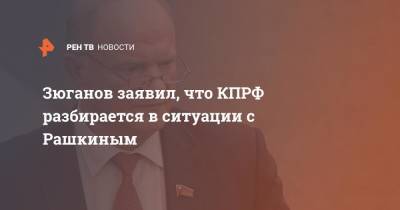 Зюганов заявил, что КПРФ разбирается в ситуации с Рашкиным