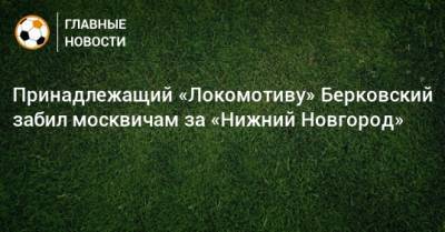 Принадлежащий «Локомотиву» Берковский забил москвичам за «Нижний Новгород»