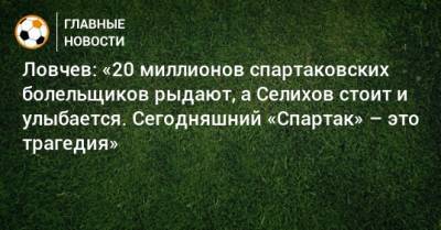 Ловчев: «20 миллионов спартаковских болельщиков рыдают, а Селихов стоит и улыбается. Сегодняшний «Спартак» – это трагедия»