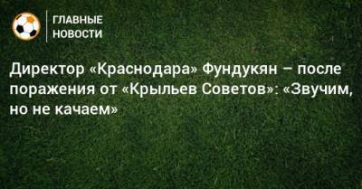 Директор «Краснодара» Фундукян – после поражения от «Крыльев Советов»: «Звучим, но не качаем»