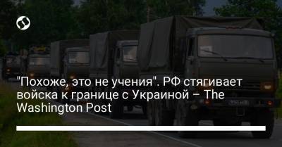 "Похоже, это не учения". РФ стягивает войска к границе с Украиной – The Washington Post