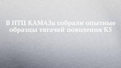 В НТЦ КАМАЗа собрали опытные образцы тягачей поколения К5 - chelny-izvest.ru - Камаз