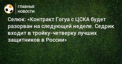 Селюк: «Контракт Гогуа с ЦСКА будет разорван на следующей неделе. Седрик входит в тройку-четверку лучших защитников в России»