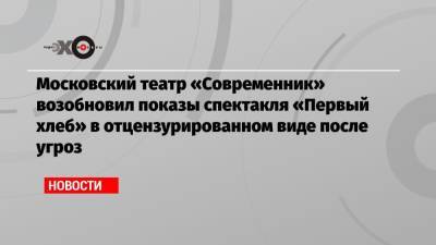 Московский театр «Современник» возобновил показы спектакля «Первый хлеб» в отцензурированном виде после угроз