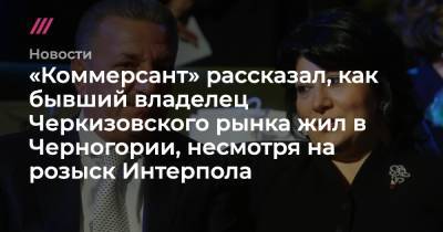 «Коммерсант» рассказал, как бывший владелец Черкизовского рынка жил в Черногории, несмотря на розыск Интерпола