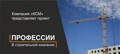 Компания «КСМ» представляет проект «Профессии в строительной компании»