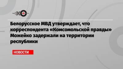 Белорусское МВД утверждает, что корреспондента «Комсомольской правды» Можейко задержали на территории республики