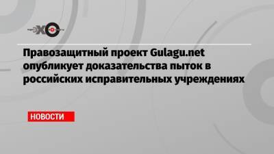 Правозащитный проект Gulagu.net опубликует доказательства пыток в российских исправительных учреждениях