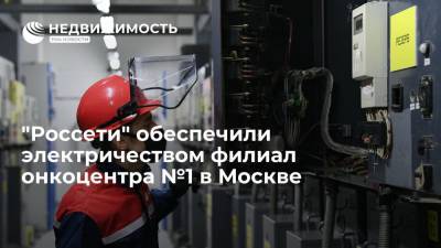 "Россети" обеспечили электричеством филиал онкоцентра №1 в Москве