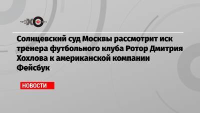 Солнцевский суд Москвы рассмотрит иск тренера футбольного клуба Ротор Дмитрия Хохлова к американской компании Фейсбук