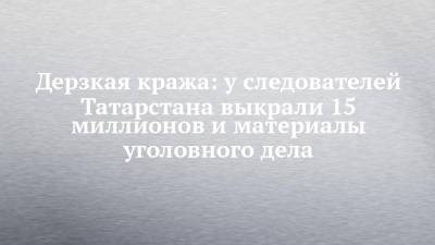 Дерзкая кража: у следователей Татарстана выкрали 15 миллионов и материалы уголовного дела