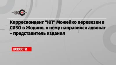 Корреспондент «КП» Можейко перевезен в СИЗО в Жодино, к нему направился адвокат – представитель издания