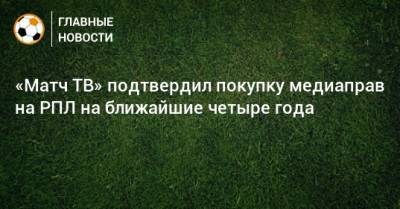 Александр Тащин - «Матч ТВ» подтвердил покупку медиаправ на РПЛ на ближайшие четыре года - bombardir.ru