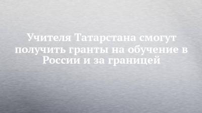 Учителя Татарстана смогут получить гранты на обучение в России и за границей