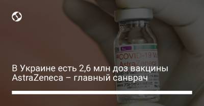 В Украине есть 2,6 млн доз вакцины AstraZeneca – главный санврач