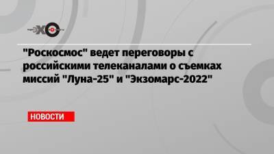 «Роскосмос» ведет переговоры с российскими телеканалами о съемках миссий «Луна-25» и «Экзомарс-2022»