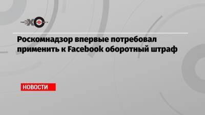 Роскомнадзор впервые потребовал применить к Facebook оборотный штраф