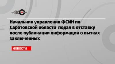 Начальник управления ФСИН по Саратовской области подал в отставку после публикации информации о пытках заключенных