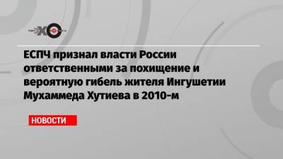ЕСПЧ признал власти России ответственными за похищение и вероятную гибель жителя Ингушетии Мухаммеда Хутиева в 2010-м