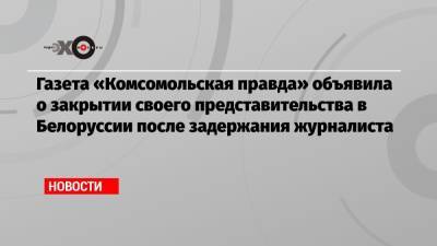 Газета «Комсомольская правда» объявила о закрытии своего представительства в Белоруссии после задержания журналиста