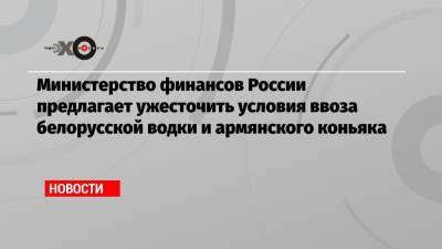 Министерство финансов России предлагает ужесточить условия ввоза белорусской водки и армянского коньяка