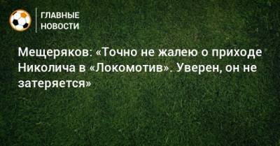 Мещеряков: «Точно не жалею о приходе Николича в «Локомотив». Уверен, он не затеряется»