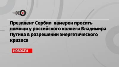 Президент Сербии намерен просить помощи у российского коллеги Владимира Путина в разрешении энергетического кризиса