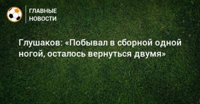 Глушаков: «Побывал в сборной одной ногой, осталось вернуться двумя»
