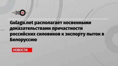 Gulagu.net располагает косвенными доказательствами причастности российских силовиков к экспорту пыток в Белоруссию