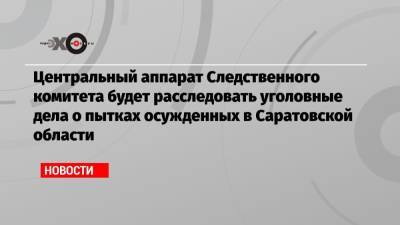 Центральный аппарат Следственного комитета будет расследовать уголовные дела о пытках осужденных в Саратовской области