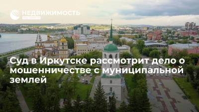 Суд в Иркутске рассмотрит дело о мошенничестве с муниципальной землей