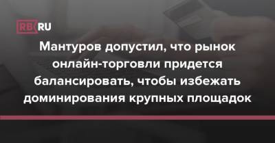 Мантуров допустил, что рынок онлайн-торговли придется балансировать, чтобы избежать доминирования крупных площадок - rb.ru