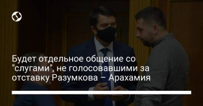 Будет отдельное общение со "слугами", не голосовавшими за отставку Разумкова – Арахамия
