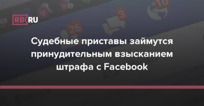 Судебные приставы займутся принудительным взысканием штрафа с Facebook - rb.ru