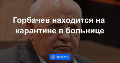 Горбачев находится на карантине в больнице