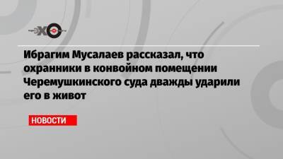 Ибрагим Мусалаев рассказал, что охранники в конвойном помещении Черемушкинского суда дважды ударили его в живот