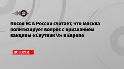 Посол ЕС в России считает, что Москва политизирует вопрос с признанием вакцины «Спутник V» в Европе