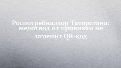 Роспотребнадзор Татарстана: медотвод от прививки не заменит QR-код