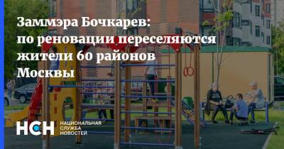 Заммэра Бочкарев: по реновации переселяются жители 60 районов Москвы