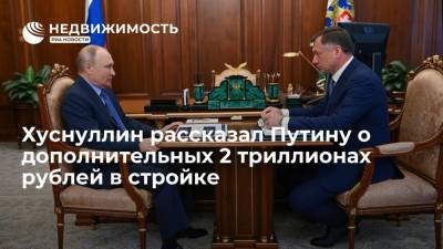 Вице-премьер Хуснуллин рассказал президенту Путину о дополнительных 2 трлн рублей в стройке