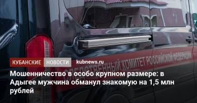 Мошенничество в особо крупном размере: в Адыгее мужчина обманул знакомую на 1,5 млн рублей