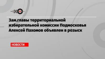 Зам.главы территориальной избирательной комиссии Подмосковья Алексей Пахомов объявлен в розыск