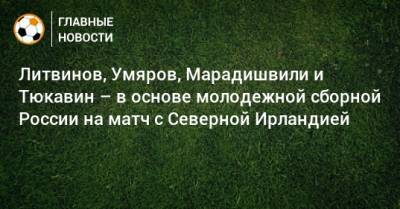 Литвинов, Умяров, Марадишвили и Тюкавин – в основе молодежной сборной России на матч с Северной Ирландией
