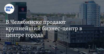 В Челябинске продают крупнейший бизнес-центр в центре города. Скрин