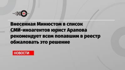 Внесенная Минюстом в список СМИ-иноагентов юрист Арапова рекомендует всем попавшим в реестр обжаловать это решение