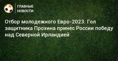 Отбор молодежного Евро-2023. Гол защитника Прохина принес России победу над Северной Ирландией