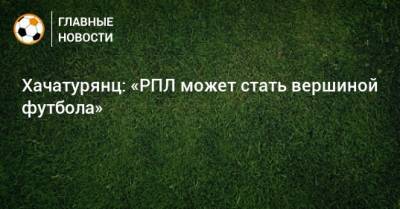 Хачатурянц: «РПЛ может стать вершиной футбола»