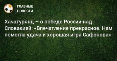 Хачатурянц – о победе России над Словакией: «Впечатление прекрасное. Нам помогла удача и хорошая игра Сафонова»